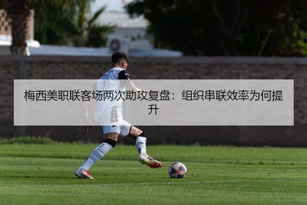 梅西美职联客场两次助攻复盘：组织串联效率为何提升